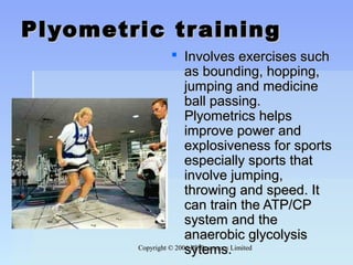 Copyright © 2006 PE Resources LimitedCopyright © 2006 PE Resources Limited
Plyometric trainingPlyometric training
 Involves exercises suchInvolves exercises such
as bounding, hopping,as bounding, hopping,
jumping and medicinejumping and medicine
ball passing.ball passing.
Plyometrics helpsPlyometrics helps
improve power andimprove power and
explosiveness for sportsexplosiveness for sports
especially sports thatespecially sports that
involve jumping,involve jumping,
throwing and speed. Itthrowing and speed. It
can train the ATP/CPcan train the ATP/CP
system and thesystem and the
anaerobic glycolysisanaerobic glycolysis
sytems.sytems.
 