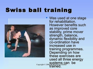 Copyright © 2006 PE Resources LimitedCopyright © 2006 PE Resources Limited
Swiss ball trainingSwiss ball training
 Was used at one stageWas used at one stage
for rehabilitation.for rehabilitation.
However benefits suchHowever benefits such
as improved coreas improved core
stability, prime moverstability, prime mover
strength, balance,strength, balance,
dynamic flexibility anddynamic flexibility and
co-ordination haveco-ordination have
increased use inincreased use in
training programmes.training programmes.
Depending on howDepending on how
these exercises arethese exercises are
used all three energyused all three energy
systems can besystems can be
trained.trained.
 