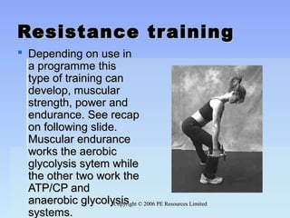 Copyright © 2006 PE Resources LimitedCopyright © 2006 PE Resources Limited
Resistance trainingResistance training
 Depending on use inDepending on use in
a programme thisa programme this
type of training cantype of training can
develop, musculardevelop, muscular
strength, power andstrength, power and
endurance. See recapendurance. See recap
on following slide.on following slide.
Muscular enduranceMuscular endurance
works the aerobicworks the aerobic
glycolysis sytem whileglycolysis sytem while
the other two work thethe other two work the
ATP/CP andATP/CP and
anaerobic glycolysisanaerobic glycolysis
systems.systems.
 