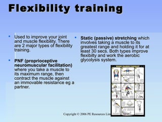 Copyright © 2006 PE Resources LimitedCopyright © 2006 PE Resources Limited
Flexibility trainingFlexibility training
 Used to improve your jointUsed to improve your joint
and muscle flexibility. Thereand muscle flexibility. There
are 2 major types of flexibilityare 2 major types of flexibility
training.training.
 PNF (proprioceptivePNF (proprioceptive
neuromuscular facilitation)neuromuscular facilitation)
where you take a muscle towhere you take a muscle to
its maximum range, thenits maximum range, then
contract the muscle againstcontract the muscle against
an immovable resistance eg aan immovable resistance eg a
partner.partner.
 Static (passive) stretchingStatic (passive) stretching whichwhich
involves taking a muscle to itsinvolves taking a muscle to its
greatest range and holding it for atgreatest range and holding it for at
least 30 secs. Both types improveleast 30 secs. Both types improve
flexibilty and work the aerobicflexibilty and work the aerobic
glycolysis system.glycolysis system.
 