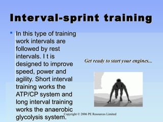 Copyright © 2006 PE Resources LimitedCopyright © 2006 PE Resources Limited
Interval-sprint trainingInterval-sprint training
 In this type of trainingIn this type of training
work intervals arework intervals are
followed by restfollowed by rest
intervals. I t isintervals. I t is
designed to improvedesigned to improve
speed, power andspeed, power and
agility. Short intervalagility. Short interval
training works thetraining works the
ATP/CP system andATP/CP system and
long interval traininglong interval training
works the anaerobicworks the anaerobic
glycolysis system.glycolysis system.
 