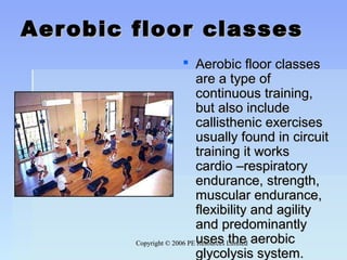 Copyright © 2006 PE Resources LimitedCopyright © 2006 PE Resources Limited
Aerobic floor classesAerobic floor classes
 Aerobic floor classesAerobic floor classes
are a type ofare a type of
continuous training,continuous training,
but also includebut also include
callisthenic exercisescallisthenic exercises
usually found in circuitusually found in circuit
training it workstraining it works
cardio –respiratorycardio –respiratory
endurance, strength,endurance, strength,
muscular endurance,muscular endurance,
flexibility and agilityflexibility and agility
and predominantlyand predominantly
uses the aerobicuses the aerobic
glycolysis system.glycolysis system.
 
