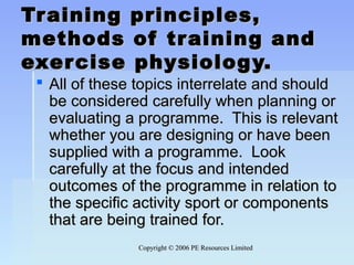 Copyright © 2006 PE Resources LimitedCopyright © 2006 PE Resources Limited
Training principles,Training principles,
methods of training andmethods of training and
exercise physiology.exercise physiology.
 All of these topics interrelate and shouldAll of these topics interrelate and should
be considered carefully when planning orbe considered carefully when planning or
evaluating a programme. This is relevantevaluating a programme. This is relevant
whether you are designing or have beenwhether you are designing or have been
supplied with a programme. Looksupplied with a programme. Look
carefully at the focus and intendedcarefully at the focus and intended
outcomes of the programme in relation tooutcomes of the programme in relation to
the specific activity sport or componentsthe specific activity sport or components
that are being trained for.that are being trained for.
 