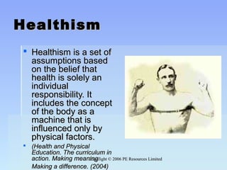 Copyright © 2006 PE Resources LimitedCopyright © 2006 PE Resources Limited
HealthismHealthism
 Healthism is a set ofHealthism is a set of
assumptions basedassumptions based
on the belief thaton the belief that
health is solely anhealth is solely an
individualindividual
responsibility. Itresponsibility. It
includes the conceptincludes the concept
of the body as aof the body as a
machine that ismachine that is
influenced only byinfluenced only by
physical factors.physical factors.
 (Health and Physical(Health and Physical
Education. The curriculum inEducation. The curriculum in
action. Making meaning:action. Making meaning:
Making a difference. (2004)Making a difference. (2004)
 