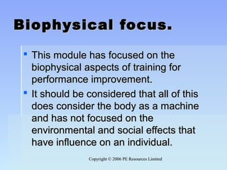 Copyright © 2006 PE Resources LimitedCopyright © 2006 PE Resources Limited
Biophysical focus.Biophysical focus.
 This module has focused on theThis module has focused on the
biophysical aspects of training forbiophysical aspects of training for
performance improvement.performance improvement.
 It should be considered that all of thisIt should be considered that all of this
does consider the body as a machinedoes consider the body as a machine
and has not focused on theand has not focused on the
environmental and social effects thatenvironmental and social effects that
have influence on an individual.have influence on an individual.
 