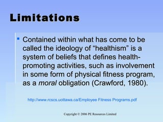 Copyright © 2006 PE Resources LimitedCopyright © 2006 PE Resources Limited
LimitationsLimitations
 Contained within what has come to beContained within what has come to be
called the ideology of “healthism” is acalled the ideology of “healthism” is a
system of beliefs that defines health-system of beliefs that defines health-
promoting activities, such as involvementpromoting activities, such as involvement
in some form of physical fitness program,in some form of physical fitness program,
as aas a moralmoral obligation (Crawford, 1980).obligation (Crawford, 1980).
http://www.rcscs.uottawa.ca/Employee Fitness Programs.pdf
 