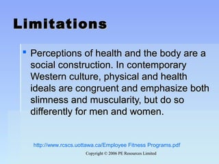Copyright © 2006 PE Resources LimitedCopyright © 2006 PE Resources Limited
LimitationsLimitations
 Perceptions of health and the body are aPerceptions of health and the body are a
social construction. In contemporarysocial construction. In contemporary
Western culture, physical and healthWestern culture, physical and health
ideals are congruent and emphasize bothideals are congruent and emphasize both
slimness and muscularity, but do soslimness and muscularity, but do so
differently for men and women.differently for men and women.
http://www.rcscs.uottawa.ca/Employee Fitness Programs.pdf
 