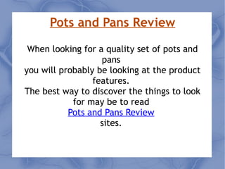 Pots and Pans Review When looking for a quality set of pots and pans  you will probably be looking at the product features.  The best way to discover the things to look for may be to read  Pots and Pans Review   sites.  