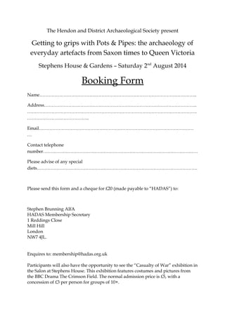 The Hendon and District Archaeological Society present
Getting to grips with Pots & Pipes: the archaeology of
everyday artefacts from Saxon times to Queen Victoria
Stephens House & Gardens – Saturday 2nd
August 2014
Booking Form
Name…………………………………………………………………………………………..
Address………………………………………………………………………………………..
………………………………………………………………………………………………….
…………………………………..
Email…………………………………………………………………………………………
…
Contact telephone
number…………………………………………………………………………………………
Please advise of any special
diets…………………………………………………………………………………………….
Please send this form and a cheque for £20 (made payable to “HADAS”) to:
Stephen Brunning AIfA
HADAS Membership Secretary
1 Reddings Close
Mill Hill
London
NW7 4JL.
Enquires to: membership@hadas.org.uk
Participants will also have the opportunity to see the “Casualty of War” exhibition in
the Salon at Stephens House. This exhibition features costumes and pictures from
the BBC Drama The Crimson Field. The normal admission price is £5, with a
concession of £3 per person for groups of 10+.
 