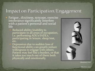  Fatigue , dizziness, syncope, exercise

intolerance significantly interfere
with a patient’s personal and social
life
 Reduced ability/inability to

participate in all areas of occupation,
i.e. performing ADL’s/IADL’s,
participating in leisure, sleep/rest,
etc.
 Depression due to sudden loss of
functional ability can greatly reduce
willingness to engage with others.
Patient may feel like a burden, or that
it takes too much out of them both
physically and emotionally.
(Rosemary Lee)
(Busmer, 2011)

 
