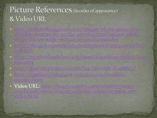  http://oddstuffmagazine.com/unique-photo-series-the-








invisible-woman-by-cecilia-paredes.html/unique-photoseries-the-invisible-woman-by-cecilia-paredes
https://blogs.longwood.edu/joshlynharris/2012/10/06/hell
o-world/
http://my.clevelandclinic.org/heart/disorders/electric/sync
ope.aspx
http://disabilityhorizons.com/tag/invisible-disability/
http://rosemaryl.blogspot.com/2010/09/invisiblewoman.html
Video URL: http://heart.emedtv.com/common-heartconditions,-tests,-and-procedures-video/tilt-table-testvideo.html

 