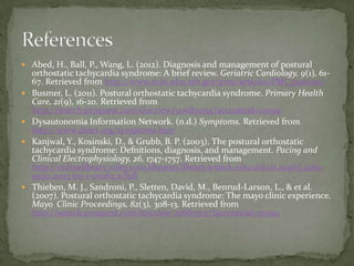  Abed, H., Ball, P., Wang, L. (2012). Diagnosis and management of postural








orthostatic tachycardia syndrome: A brief review. Geriatric Cardiology, 9(1), 6167. Retrieved from http://www.ncbi.nlm.nih.gov/pmc/articles/PMC3390096/
Busmer, L. (2011). Postural orthostatic tachycardia syndrome. Primary Health
Care, 21(9), 16-20. Retrieved from
http://search.proquest.com/docview/906851154?accountid=15099
Dysautonomia Information Network. (n.d.) Symptoms. Retrieved from
http://www.dinet.org/symptoms.htm
Kanjwal, Y., Kosinski, D., & Grubb, B. P. (2003). The postural orthostatic
tachycardia syndrome: Defnitions, diagnosis, and management. Pacing and
Clinical Electrophysiology, 26, 1747-1757. Retrieved from
http://onlinelibrary.wiley.com.libproxy.library.wmich.edu/doi/10.1046/j.14609592.2003.t01-1-00262.x/full
Thieben, M. J., Sandroni, P., Sletten, David, M., Benrud-Larson, L., & et al.
(2007). Postural orthostatic tachycardia syndrome: The mayo clinic experience.
Mayo Clinic Proceedings, 82(3), 308-13. Retrieved from
http://search.proquest.com/docview/216875137?accountid=15099

 