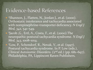  ¹Shannon, J., Flatten, N., Jordan J., et al. (2000).

Orthostatic intolerance and tachycardia associated
with norepinephrine-transporter deficiency. N Engl J
Med, 342, 541–549.
 ²Jacob ,G., Ertl, A., Costa, F., et al. (2000).The
neuropathic postural tachycardia syndrome. N Engl J
Med, 343, 1008–1014.
 ³Low, P., Schondorf, R., Novak, V., et al. (1997).
Postural tachycardia syndrome. In P. Low (eds.),
Clinical Autonomic Disorders. (2nd ed.) (pp. 681–697).
Philadelphia, PA, Lippincott Raven Publishers.

 