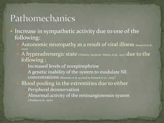  Increase in sympathetic activity due to one of the

following:
 Autonomic neuropathy as a result of viral illness (Kanjwal et al.,
2003)

 A hyperadrenergic state (Thieben, Sandroni, Sletten, et al., 2007) due to the

following :
 Increased levels of norepinephrine
 A genetic inability of the system to modulate NE
concentrations (Shannon et al. as cited by Kanjwal et al., 2003)¹

 Blood pooling in the extremities due to either
 Peripheral deinnervation
 Abnormal activity of the reninangiotensin system


(Thieben et al., 2007)

 