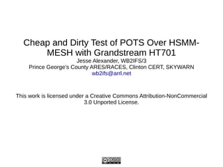 Cheap and Dirty Test of POTS Over HSMM-
MESH with Grandstream HT701
Jesse Alexander, WB2IFS/3
Prince George's County ARES/RACES, Clinton CERT, SKYWARN
wb2ifs@arrl.net
This work is licensed under a Creative Commons Attribution-NonCommercial
3.0 Unported License.
 