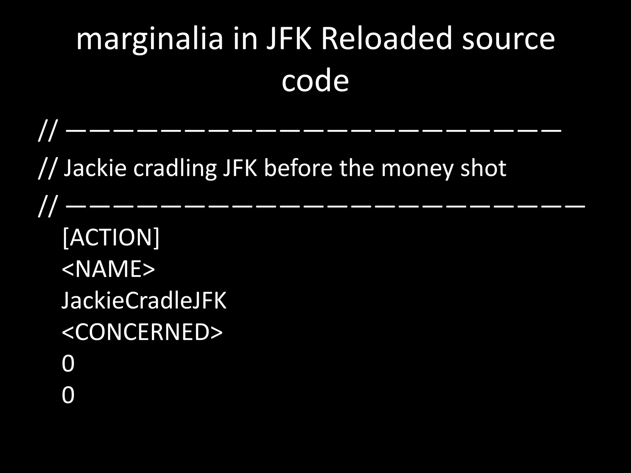 marginalia in JFK Reloaded source
code
// —————————————————————
// Jackie cradling JFK before the money shot
// ——————————————————————
[ACTION]
<NAME>
JackieCradleJFK
<CONCERNED>
0
0

 