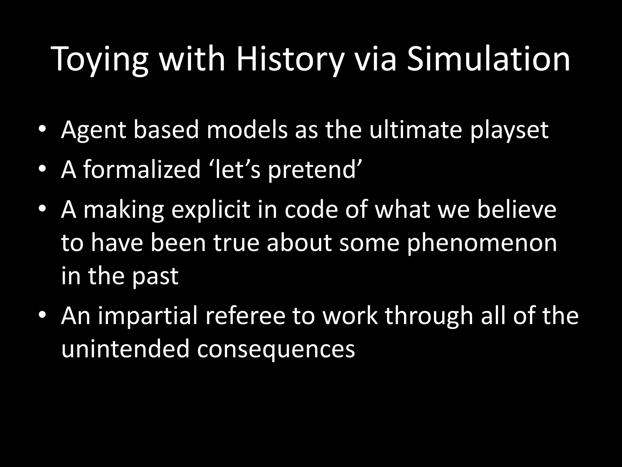 Toying with History via Simulation
• Agent based models as the ultimate playset
• A formalized ‘let’s pretend’
• A making explicit in code of what we believe
to have been true about some phenomenon
in the past
• An impartial referee to work through all of the
unintended consequences

 