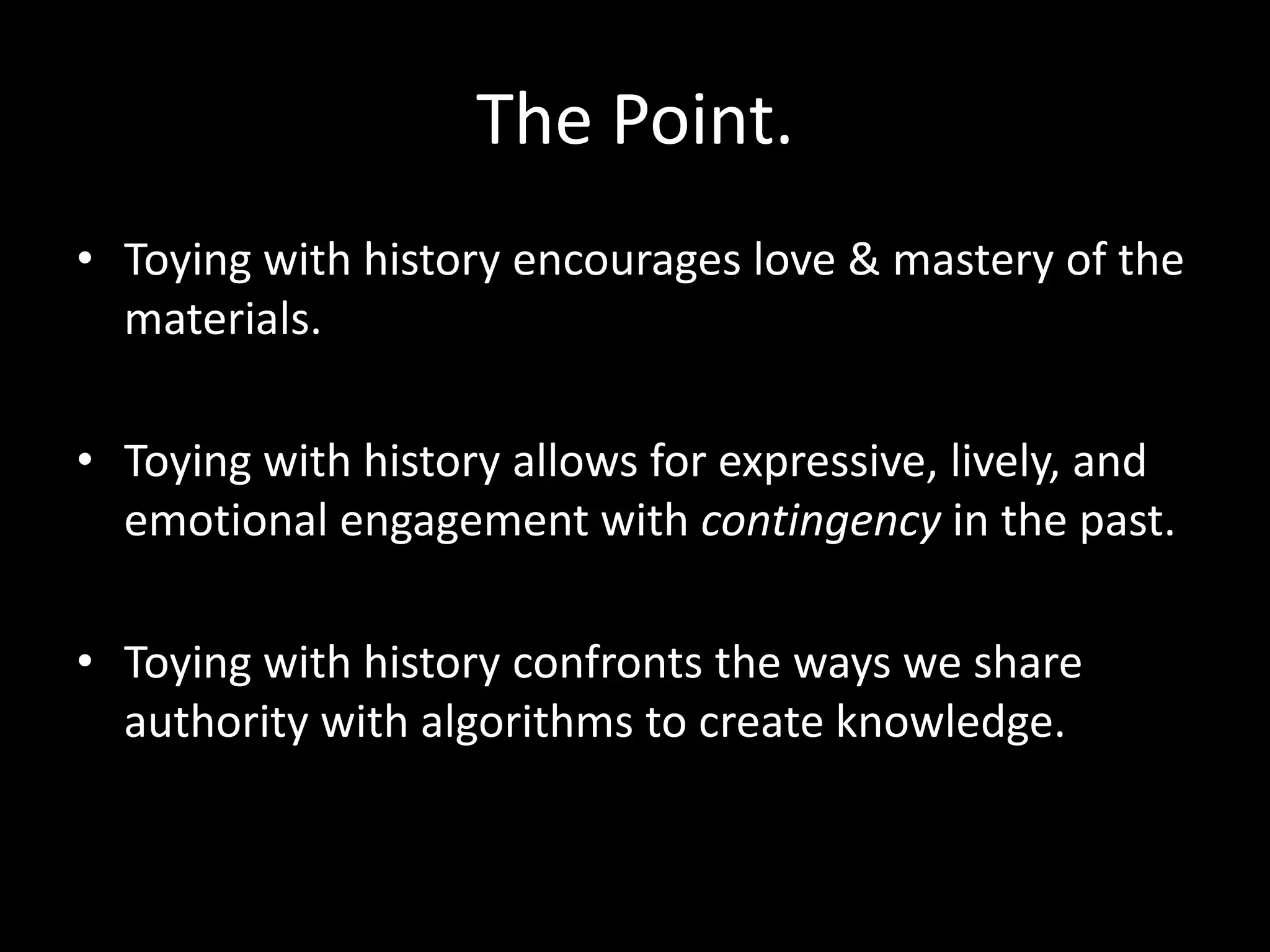 The Point.
• Toying with history encourages love & mastery of the
materials.
• Toying with history allows for expressive, lively, and
emotional engagement with contingency in the past.
• Toying with history confronts the ways we share
authority with algorithms to create knowledge.

 