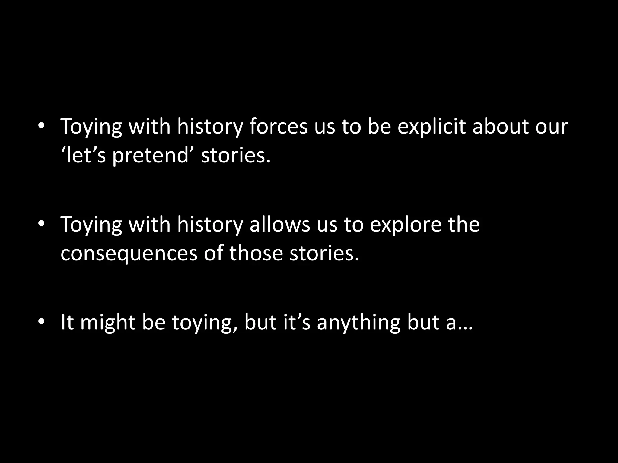 • Toying with history forces us to be explicit about our
‘let’s pretend’ stories.
• Toying with history allows us to explore the
consequences of those stories.
• It might be toying, but it’s anything but a…

 