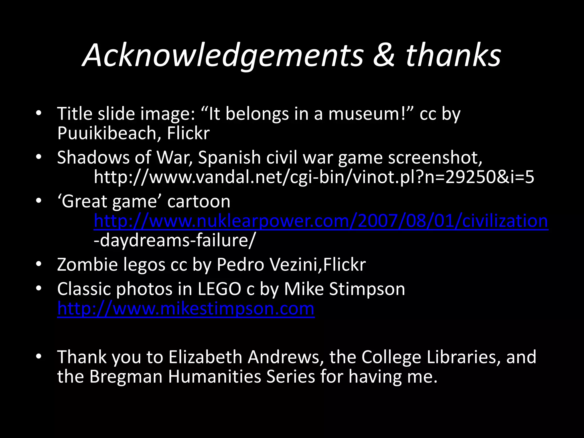 Acknowledgements & thanks
• Title slide image: “It belongs in a museum!” cc by
Puuikibeach, Flickr
• Shadows of War, Spanish civil war game screenshot,
http://www.vandal.net/cgi-bin/vinot.pl?n=29250&i=5
• ‘Great game’ cartoon
http://www.nuklearpower.com/2007/08/01/civilization
-daydreams-failure/
• Zombie legos cc by Pedro Vezini,Flickr
• Classic photos in LEGO c by Mike Stimpson
http://www.mikestimpson.com

• Thank you to Elizabeth Andrews, the College Libraries, and
the Bregman Humanities Series for having me.

 