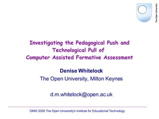 Investigating the Pedagogical Push and Technological Pull of  Computer Assisted Formative Assessment Denise Whitelock The Open University, Milton Keynes [email_address] DMW 2008 The Open University's Institute for Educational Technology  