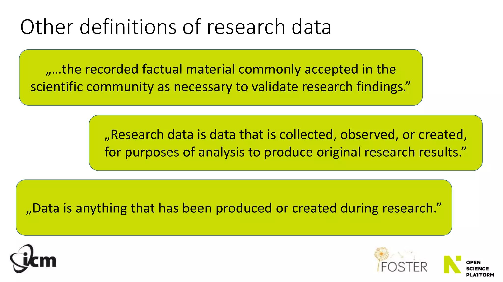 „Research data is data that is collected, observed, or created,
for purposes of analysis to produce original research results.”
„Data is anything that has been produced or created during research.”
Other definitions of research data
„…the recorded factual material commonly accepted in the
scientific community as necessary to validate research findings.”
 