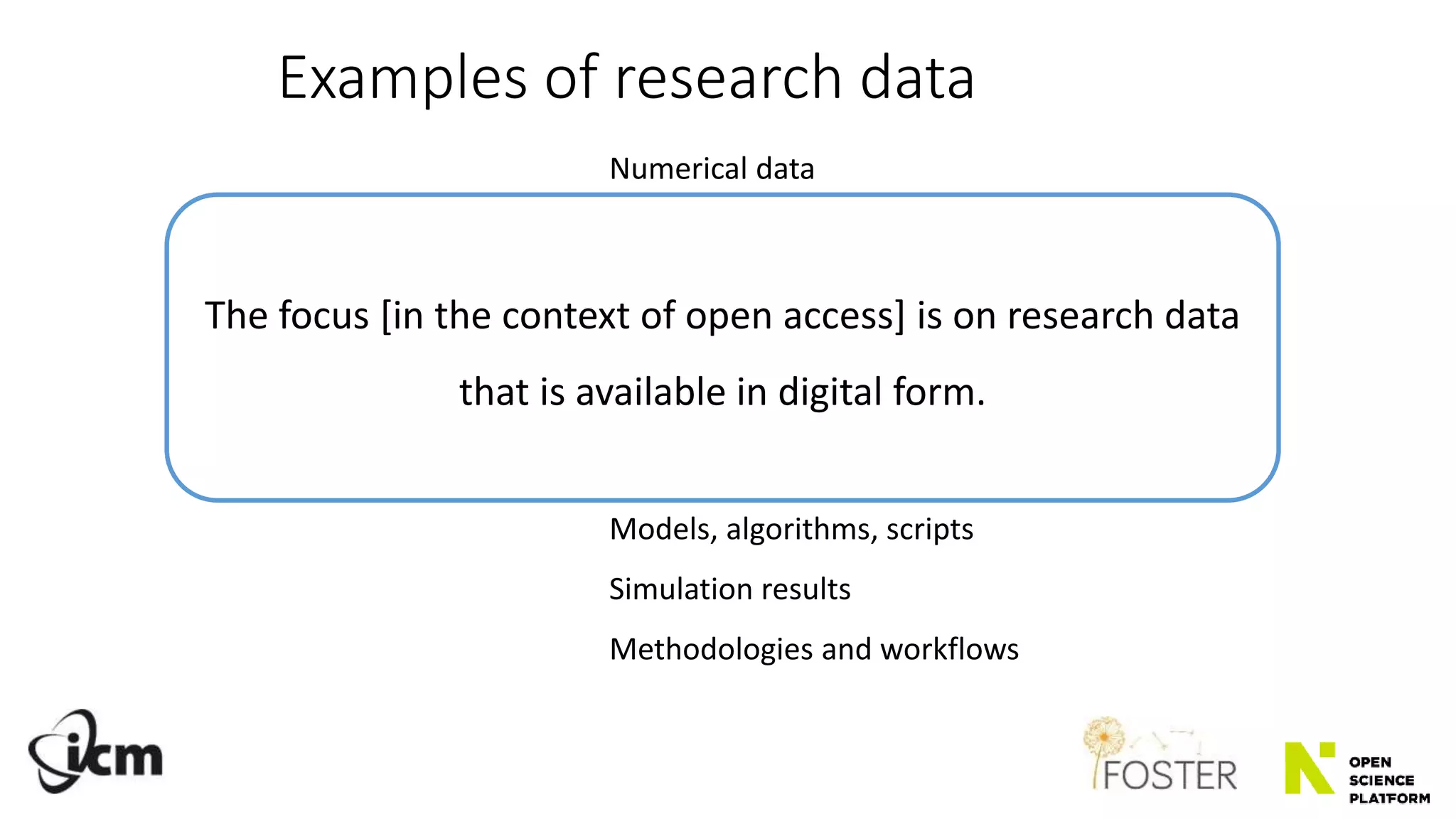 Numerical data
Text documents, lab notes
Questionnaires, responses, transcripts
Audiotapes, videotapes
Photographs, films
Artifacts, specimens, samples
Models, algorithms, scripts
Simulation results
Methodologies and workflows
Examples of research data
The focus [in the context of open access] is on research data
that is available in digital form.
 