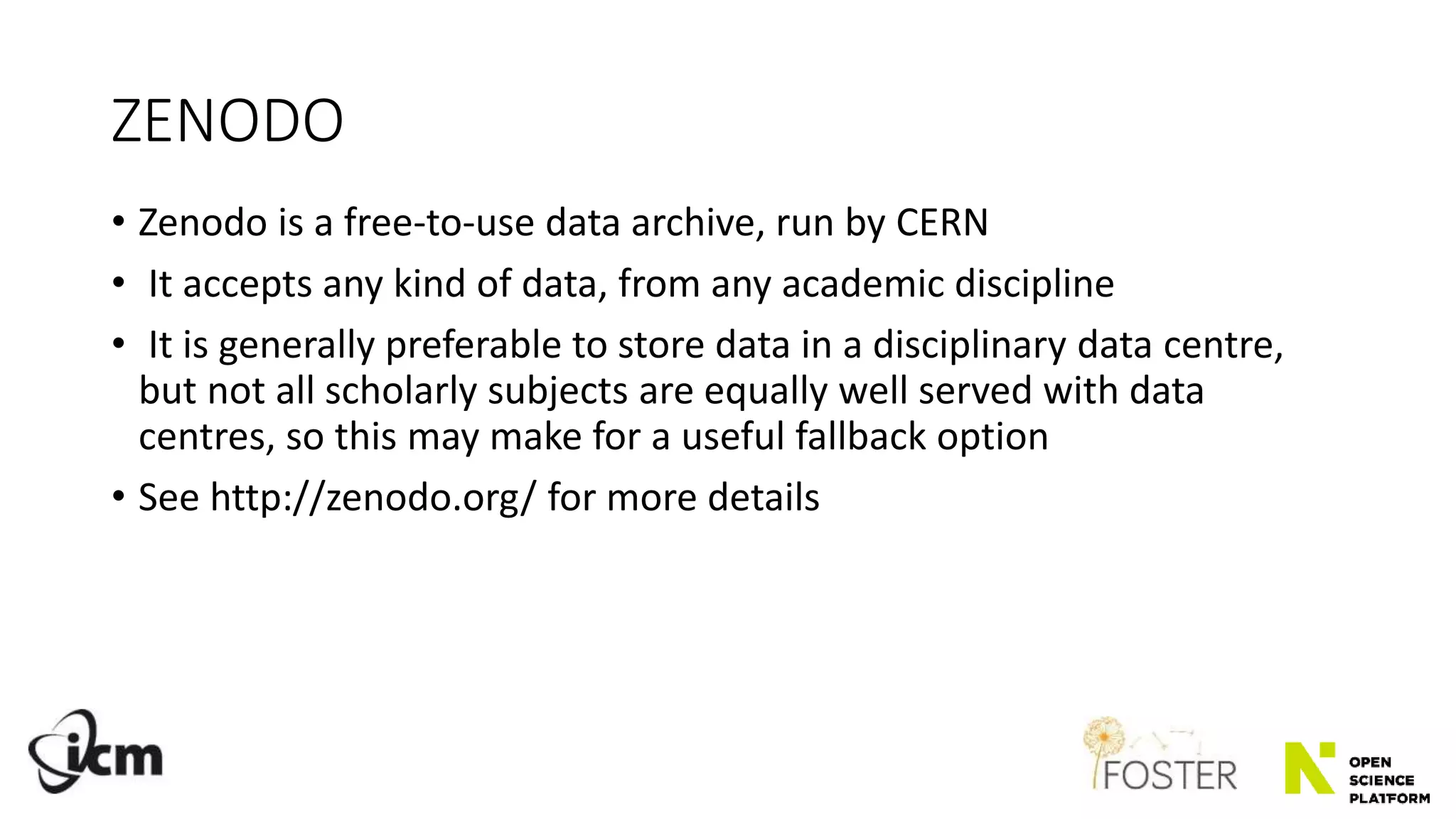 ZENODO
• Zenodo is a free-to-use data archive, run by CERN
• It accepts any kind of data, from any academic discipline
• It is generally preferable to store data in a disciplinary data centre,
but not all scholarly subjects are equally well served with data
centres, so this may make for a useful fallback option
• See http://zenodo.org/ for more details
 