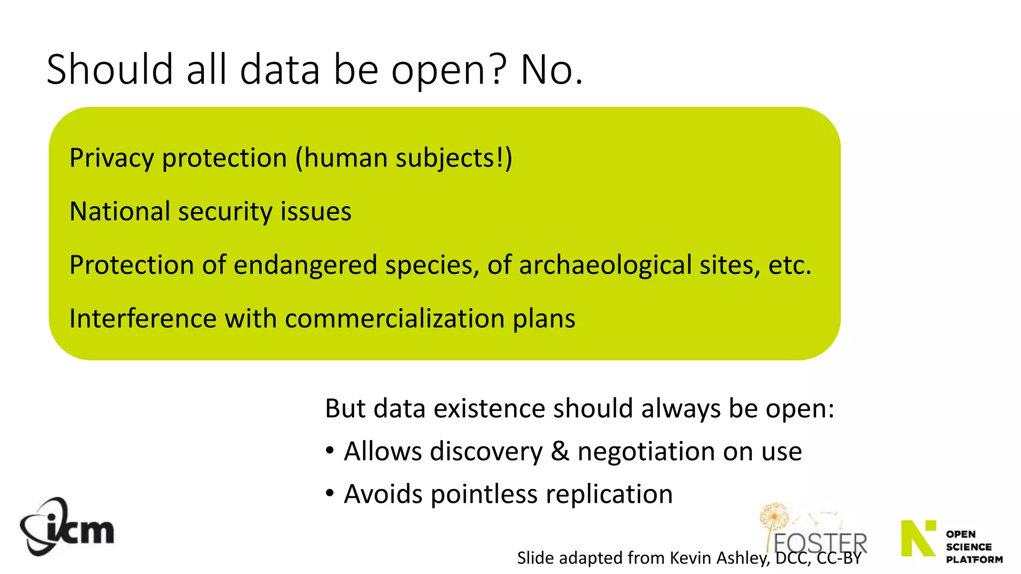 Should all data be open? No.
But data existence should always be open:
• Allows discovery & negotiation on use
• Avoids pointless replication
Slide adapted from Kevin Ashley, DCC, CC-BY
Privacy protection (human subjects!)
National security issues
Protection of endangered species, of archaeological sites, etc.
Interference with commercialization plans
 