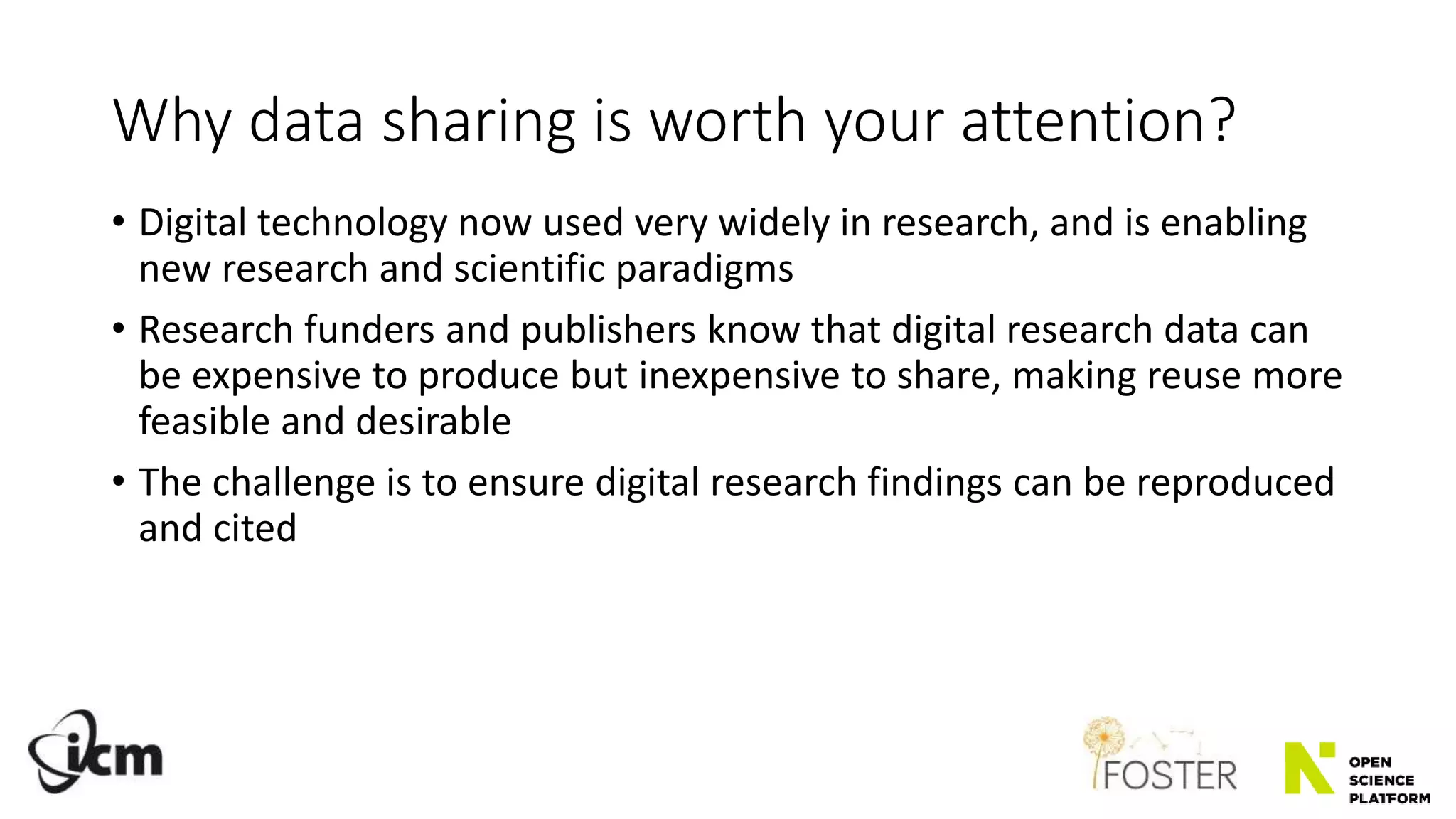 Why data sharing is worth your attention?
• Digital technology now used very widely in research, and is enabling
new research and scientific paradigms
• Research funders and publishers know that digital research data can
be expensive to produce but inexpensive to share, making reuse more
feasible and desirable
• The challenge is to ensure digital research findings can be reproduced
and cited
 