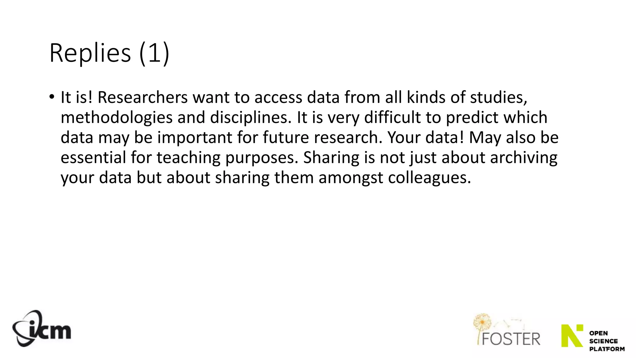 Replies (1)
• It is! Researchers want to access data from all kinds of studies,
methodologies and disciplines. It is very difficult to predict which
data may be important for future research. Your data! May also be
essential for teaching purposes. Sharing is not just about archiving
your data but about sharing them amongst colleagues.
 