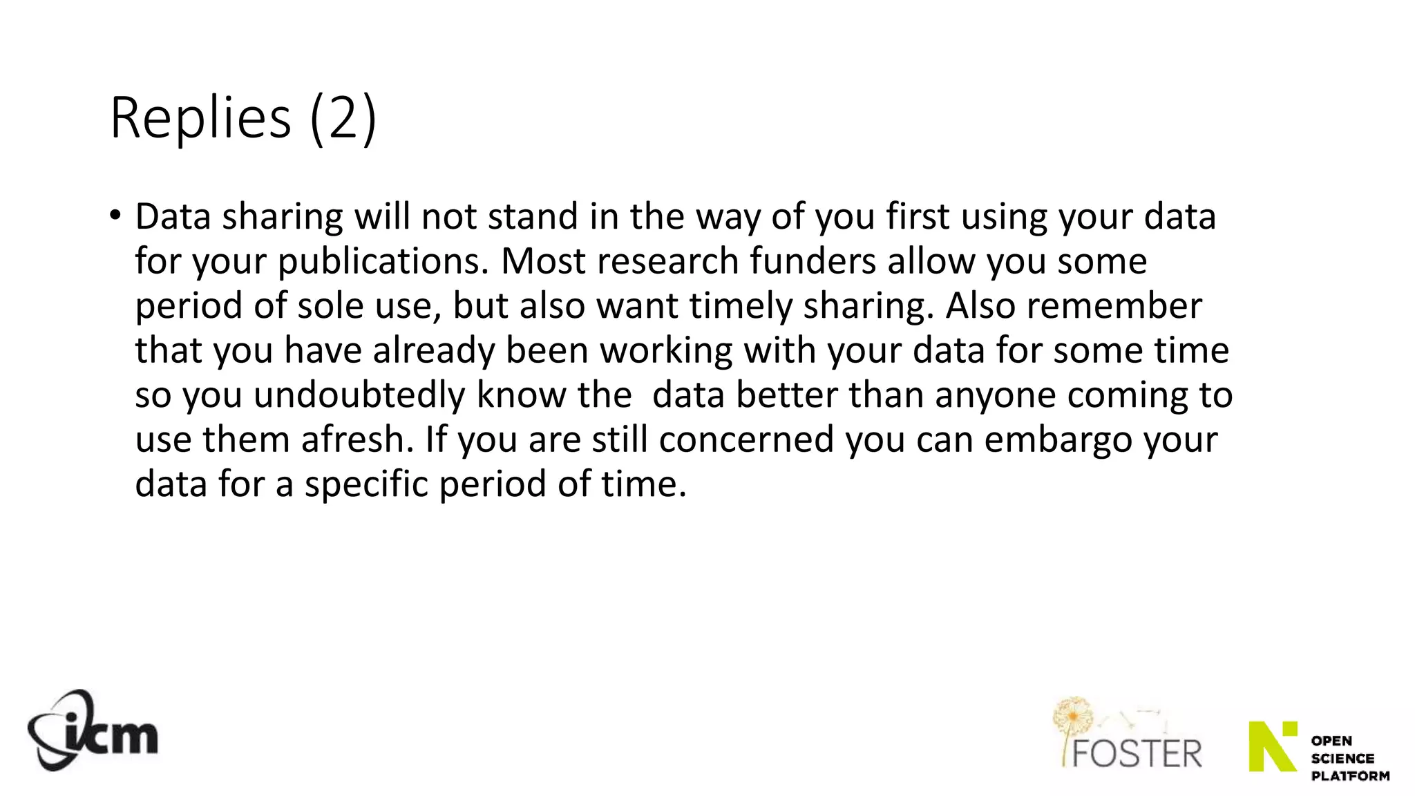 Replies (2)
• Data sharing will not stand in the way of you first using your data
for your publications. Most research funders allow you some
period of sole use, but also want timely sharing. Also remember
that you have already been working with your data for some time
so you undoubtedly know the data better than anyone coming to
use them afresh. If you are still concerned you can embargo your
data for a specific period of time.
 
