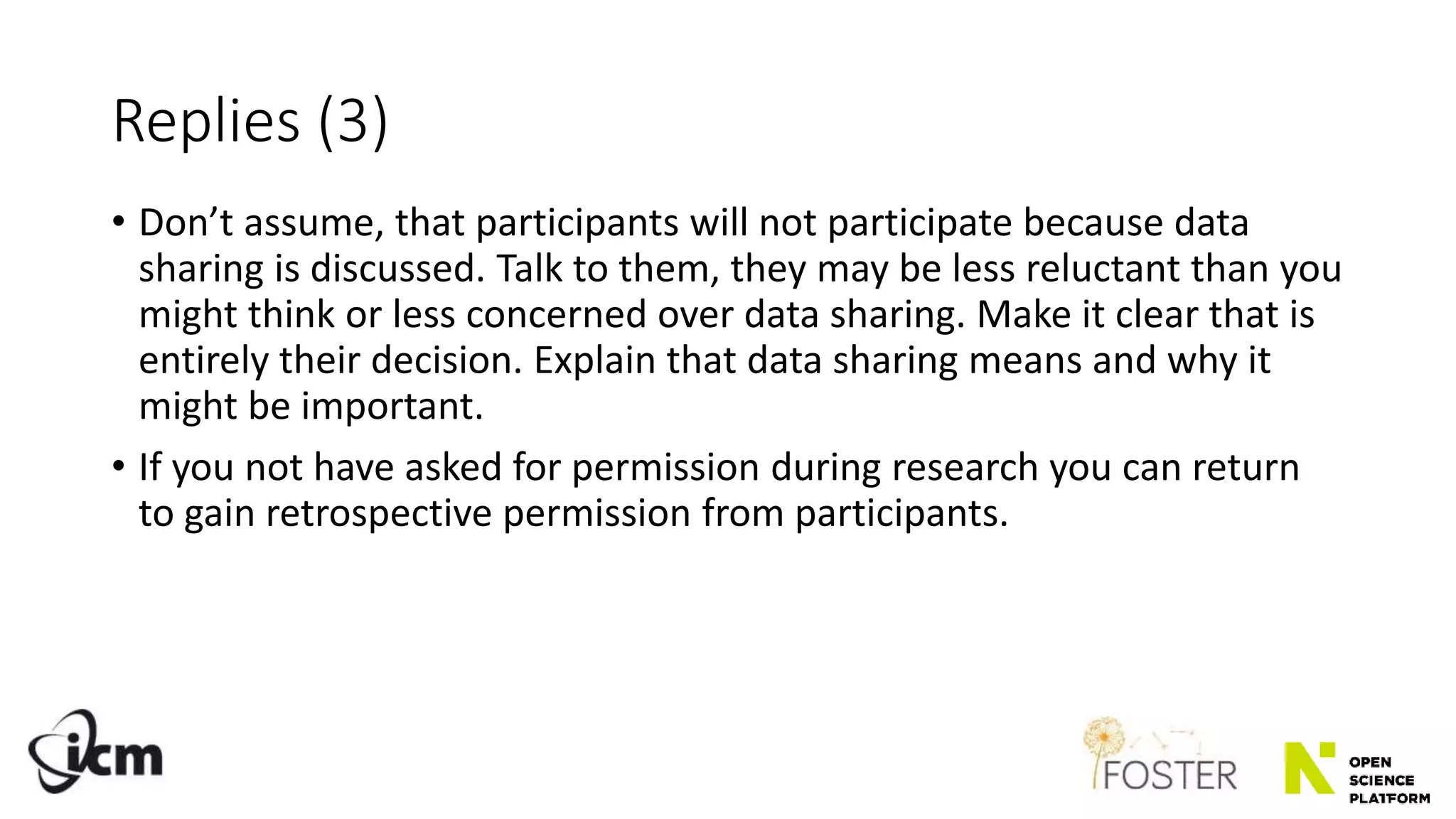 Replies (3)
• Don’t assume, that participants will not participate because data
sharing is discussed. Talk to them, they may be less reluctant than you
might think or less concerned over data sharing. Make it clear that is
entirely their decision. Explain that data sharing means and why it
might be important.
• If you not have asked for permission during research you can return
to gain retrospective permission from participants.
 