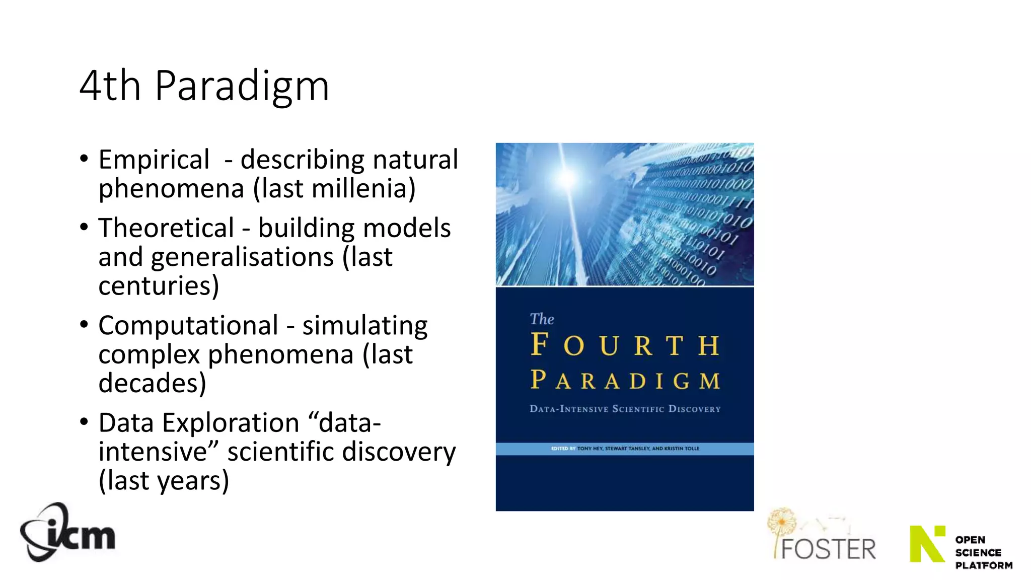 4th Paradigm
• Empirical - describing natural
phenomena (last millenia)
• Theoretical - building models
and generalisations (last
centuries)
• Computational - simulating
complex phenomena (last
decades)
• Data Exploration “data-
intensive” scientific discovery
(last years)
 
