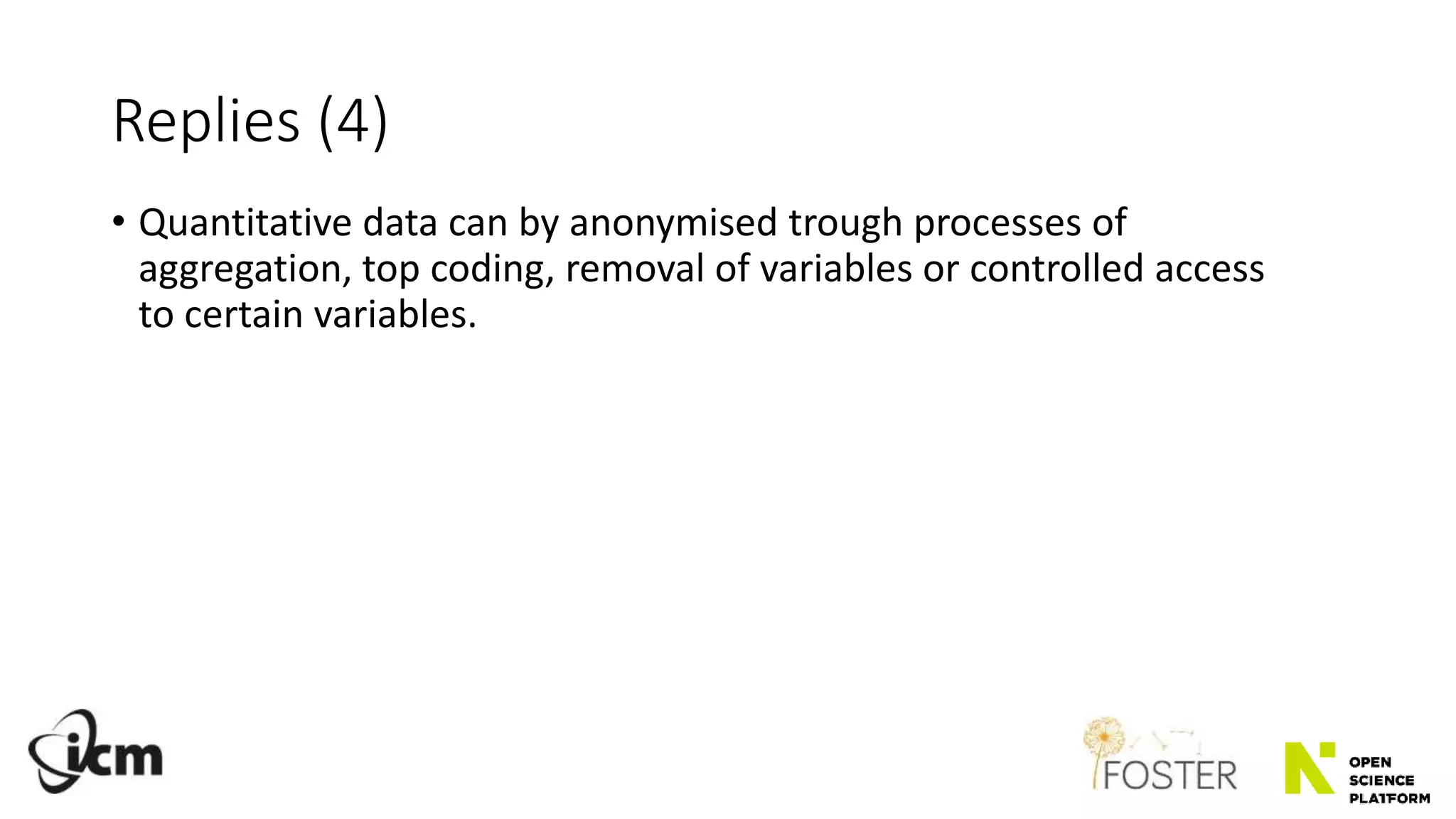 Replies (4)
• Quantitative data can by anonymised trough processes of
aggregation, top coding, removal of variables or controlled access
to certain variables.
 