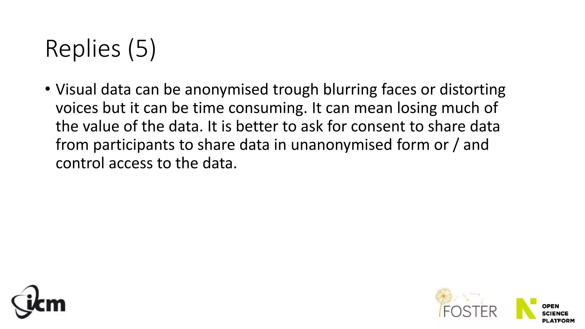 Replies (5)
• Visual data can be anonymised trough blurring faces or distorting
voices but it can be time consuming. It can mean losing much of
the value of the data. It is better to ask for consent to share data
from participants to share data in unanonymised form or / and
control access to the data.
 