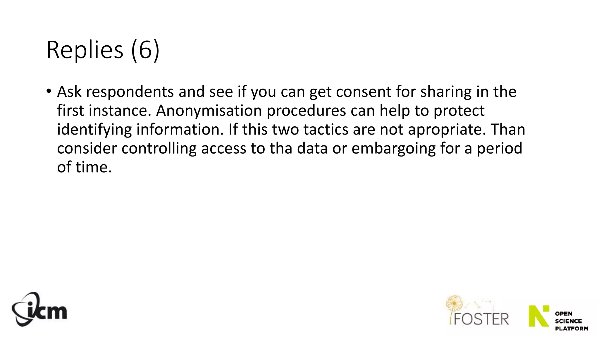 Replies (6)
• Ask respondents and see if you can get consent for sharing in the
first instance. Anonymisation procedures can help to protect
identifying information. If this two tactics are not apropriate. Than
consider controlling access to tha data or embargoing for a period
of time.
 