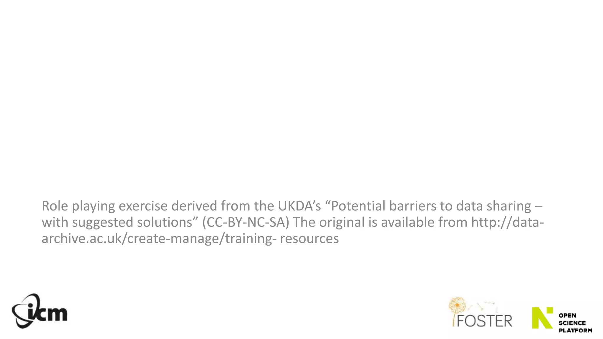 Role playing exercise derived from the UKDA’s “Potential barriers to data sharing –
with suggested solutions” (CC-BY-NC-SA) The original is available from http://data-
archive.ac.uk/create-manage/training- resources
 