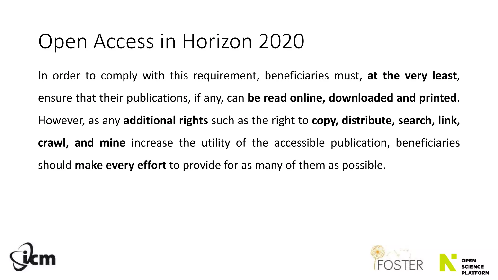 Open Access in Horizon 2020
In order to comply with this requirement, beneficiaries must, at the very least,
ensure that their publications, if any, can be read online, downloaded and printed.
However, as any additional rights such as the right to copy, distribute, search, link,
crawl, and mine increase the utility of the accessible publication, beneficiaries
should make every effort to provide for as many of them as possible.
 