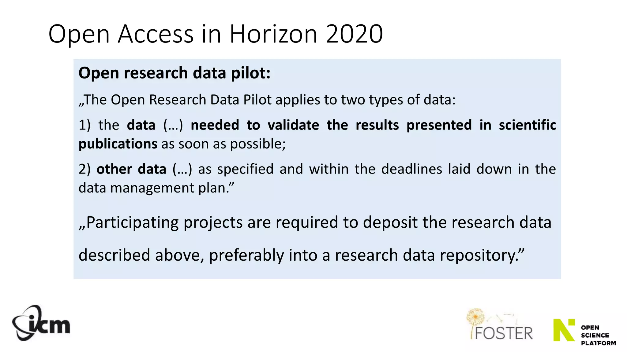 Open Access in Horizon 2020
Open research data pilot:
„The Open Research Data Pilot applies to two types of data:
1) the data (…) needed to validate the results presented in scientific
publications as soon as possible;
2) other data (…) as specified and within the deadlines laid down in the
data management plan.”
„Participating projects are required to deposit the research data
described above, preferably into a research data repository.”
 