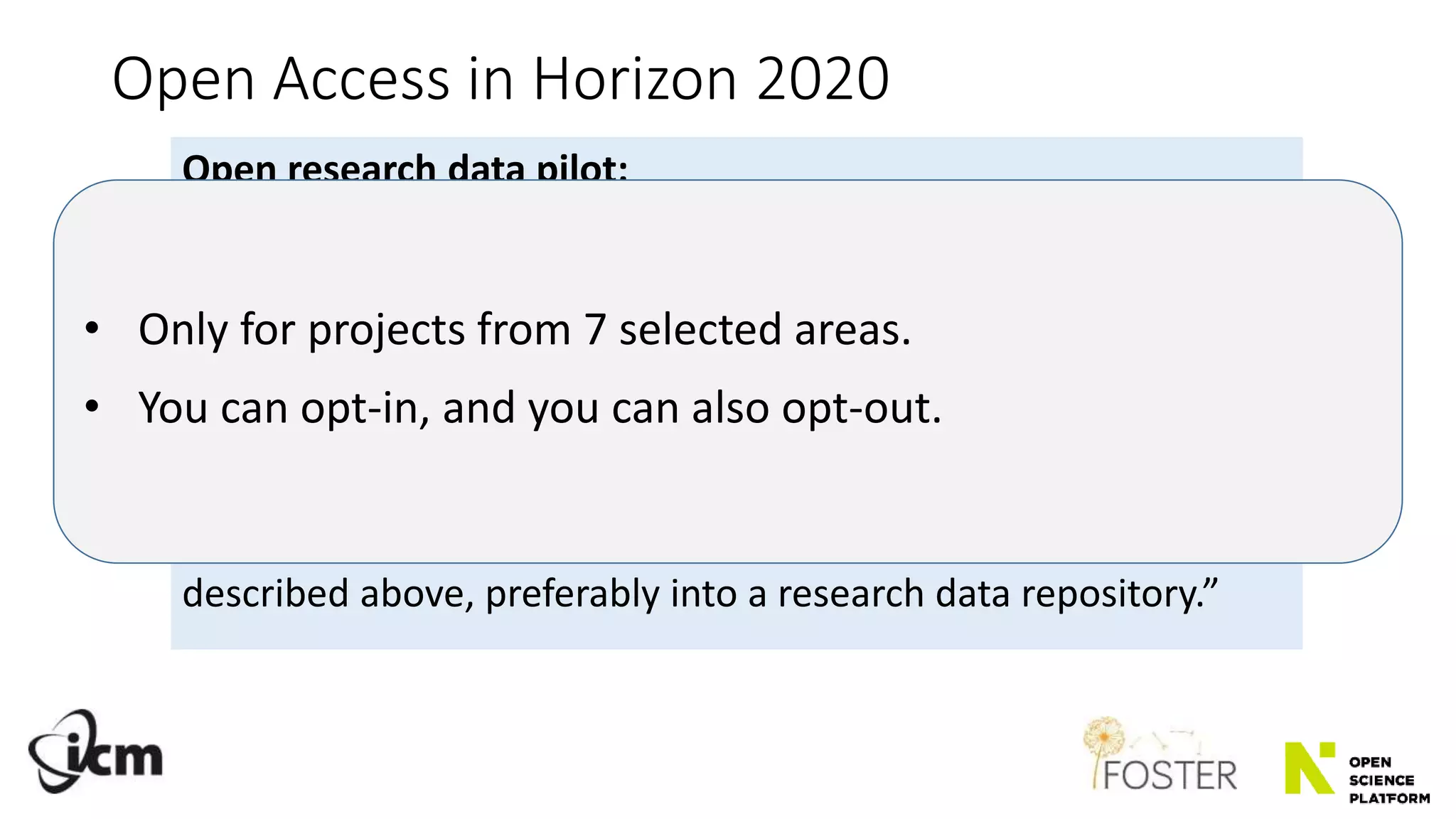 Open Access in Horizon 2020
Open research data pilot:
„The Open Research Data Pilot applies to two types of data:
1) the data (…) needed to validate the results presented in scientific
publications as soon as possible;
2) other data (…) as specified and within the deadlines laid down in the
data management plan.”
„Participating projects are required to deposit the research data
described above, preferably into a research data repository.”
• Only for projects from 7 selected areas.
• You can opt-in, and you can also opt-out.
 