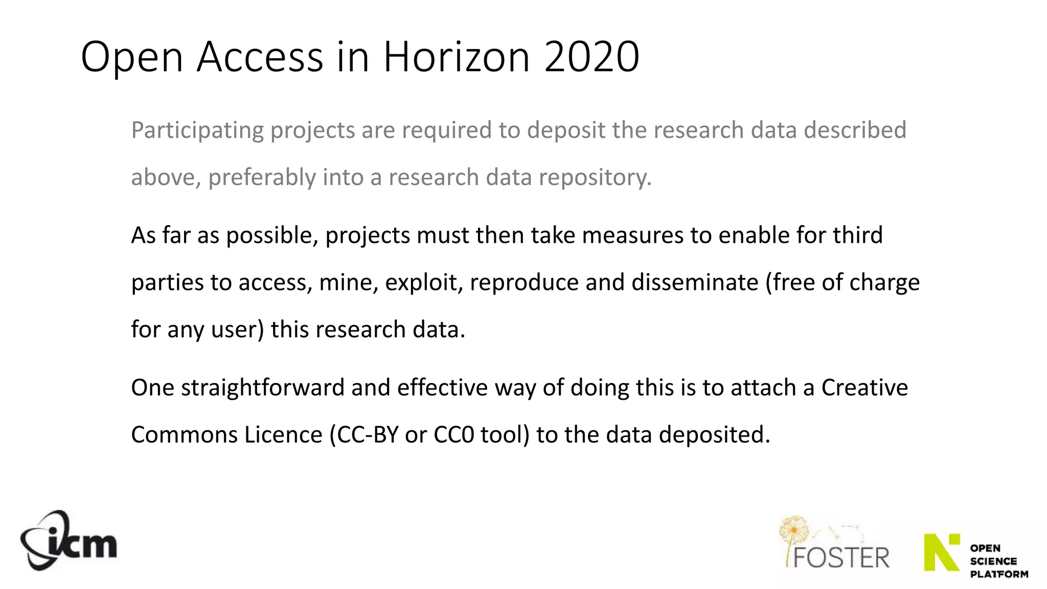 Open Access in Horizon 2020
Participating projects are required to deposit the research data described
above, preferably into a research data repository.
As far as possible, projects must then take measures to enable for third
parties to access, mine, exploit, reproduce and disseminate (free of charge
for any user) this research data.
One straightforward and effective way of doing this is to attach a Creative
Commons Licence (CC-BY or CC0 tool) to the data deposited.
 