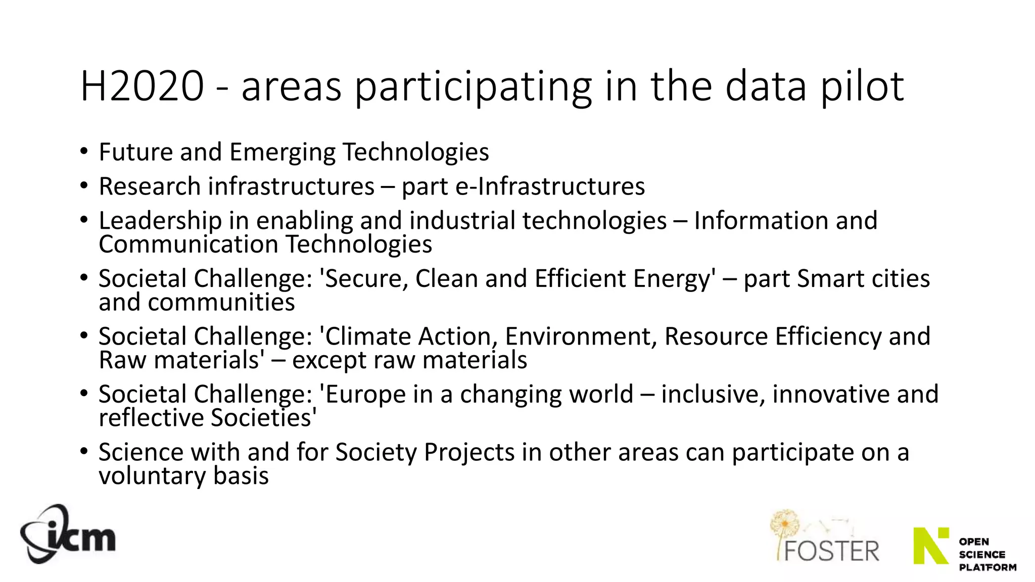 H2020 - areas participating in the data pilot
• Future and Emerging Technologies
• Research infrastructures – part e-Infrastructures
• Leadership in enabling and industrial technologies – Information and
Communication Technologies
• Societal Challenge: 'Secure, Clean and Efficient Energy' – part Smart cities
and communities
• Societal Challenge: 'Climate Action, Environment, Resource Efficiency and
Raw materials' – except raw materials
• Societal Challenge: 'Europe in a changing world – inclusive, innovative and
reflective Societies'
• Science with and for Society Projects in other areas can participate on a
voluntary basis
 