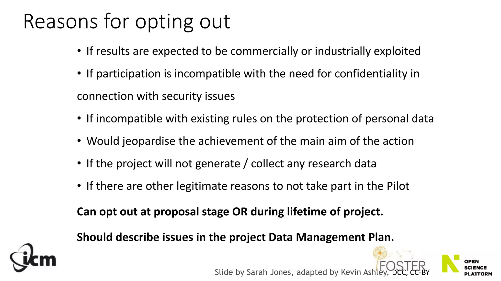 Reasons for opting out
• If results are expected to be commercially or industrially exploited
• If participation is incompatible with the need for confidentiality in
connection with security issues
• If incompatible with existing rules on the protection of personal data
• Would jeopardise the achievement of the main aim of the action
• If the project will not generate / collect any research data
• If there are other legitimate reasons to not take part in the Pilot
Can opt out at proposal stage OR during lifetime of project.
Should describe issues in the project Data Management Plan.
Slide by Sarah Jones, adapted by Kevin Ashley, DCC, CC-BY
 