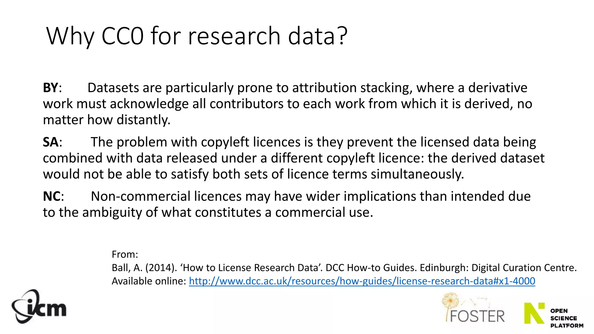 Why CC0 for research data?
BY: Datasets are particularly prone to attribution stacking, where a derivative
work must acknowledge all contributors to each work from which it is derived, no
matter how distantly.
SA: The problem with copyleft licences is they prevent the licensed data being
combined with data released under a different copyleft licence: the derived dataset
would not be able to satisfy both sets of licence terms simultaneously.
NC: Non-commercial licences may have wider implications than intended due
to the ambiguity of what constitutes a commercial use.
From:
Ball, A. (2014). ‘How to License Research Data’. DCC How-to Guides. Edinburgh: Digital Curation Centre.
Available online: http://www.dcc.ac.uk/resources/how-guides/license-research-data#x1-4000
 
