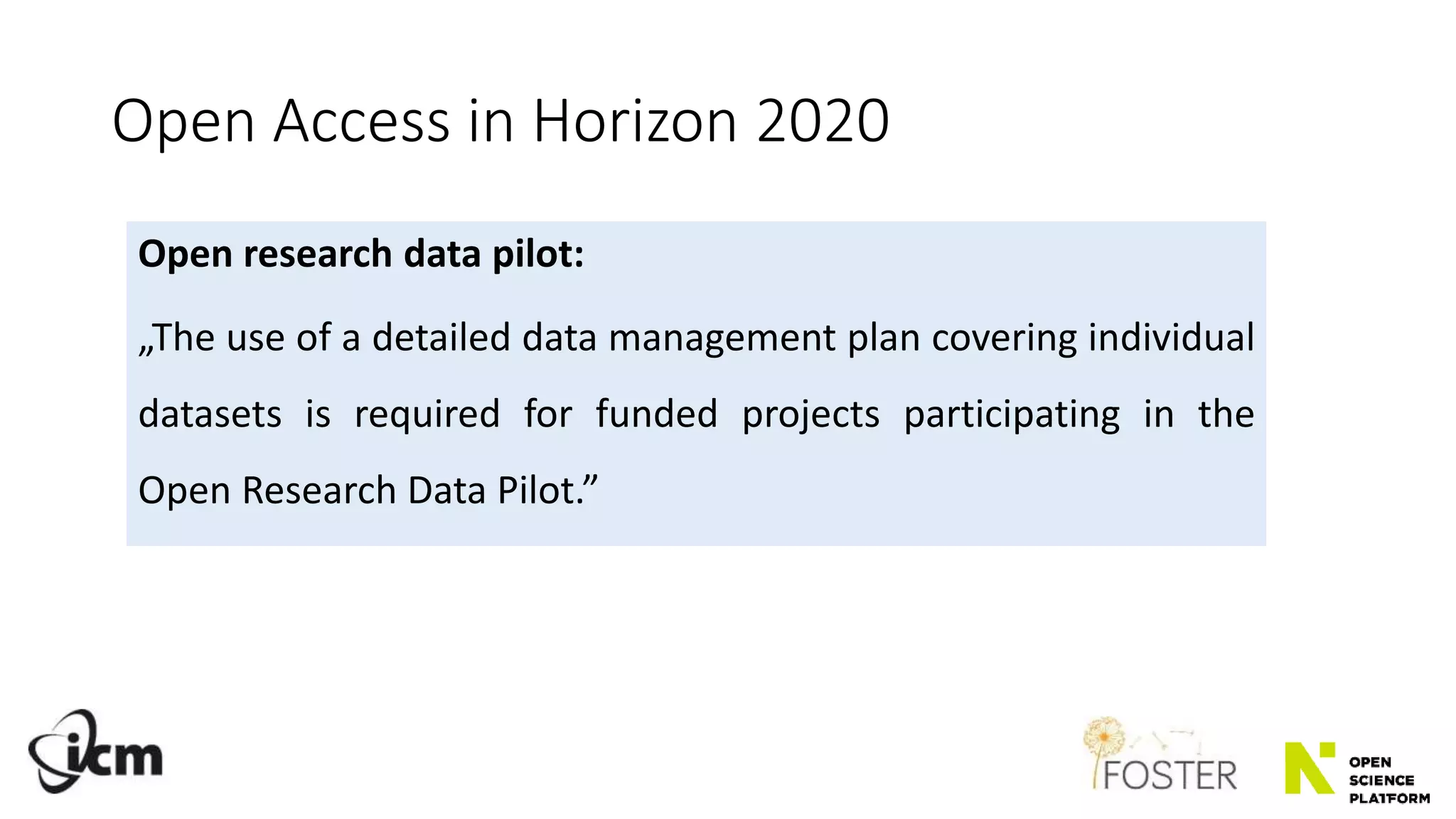 Open Access in Horizon 2020
Open research data pilot:
„The use of a detailed data management plan covering individual
datasets is required for funded projects participating in the
Open Research Data Pilot.”
 
