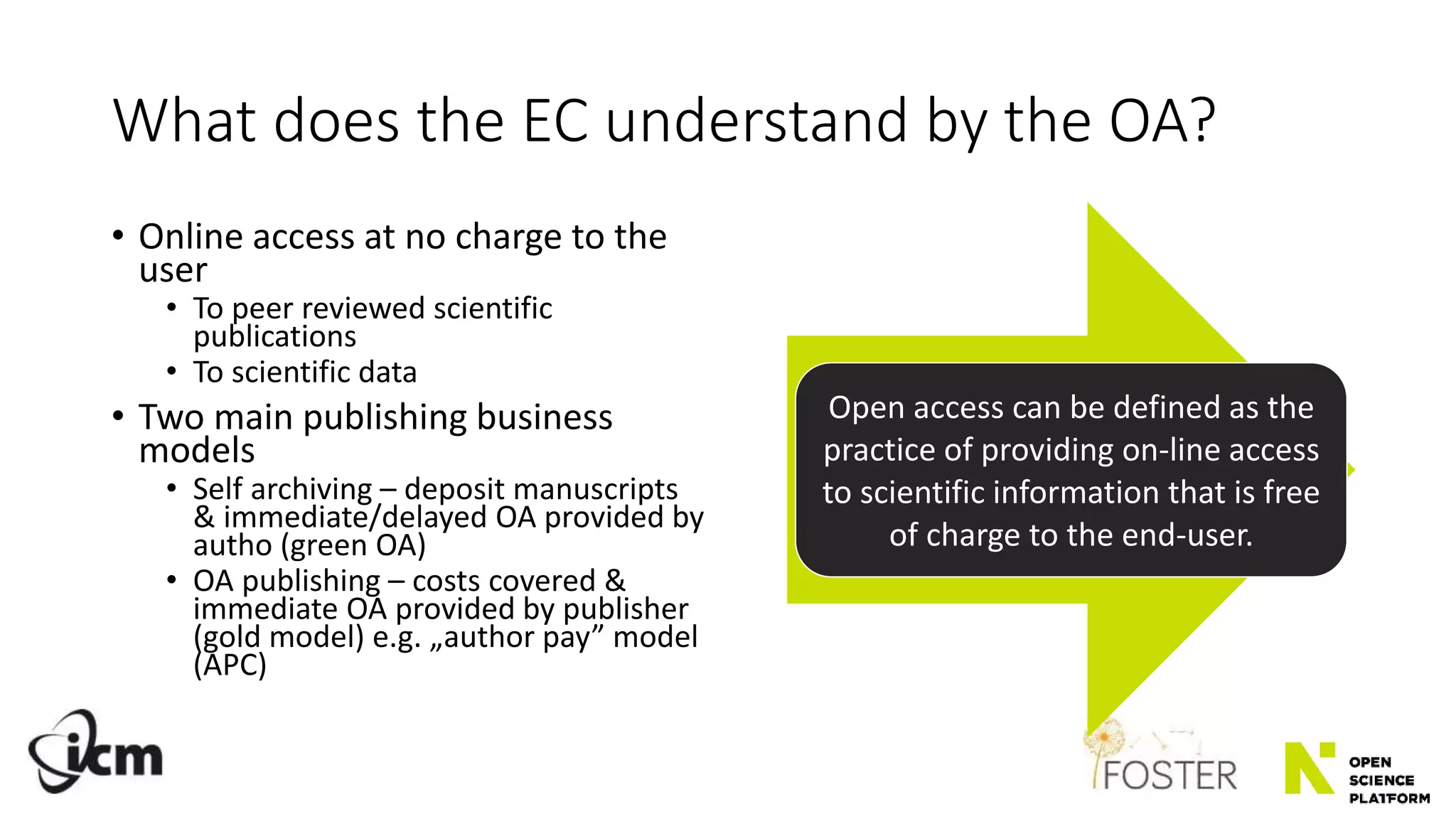 What does the EC understand by the OA?
• Online access at no charge to the
user
• To peer reviewed scientific
publications
• To scientific data
• Two main publishing business
models
• Self archiving – deposit manuscripts
& immediate/delayed OA provided by
autho (green OA)
• OA publishing – costs covered &
immediate OA provided by publisher
(gold model) e.g. „author pay” model
(APC)
Open access can be defined as the
practice of providing on-line access
to scientific information that is free
of charge to the end-user.
 