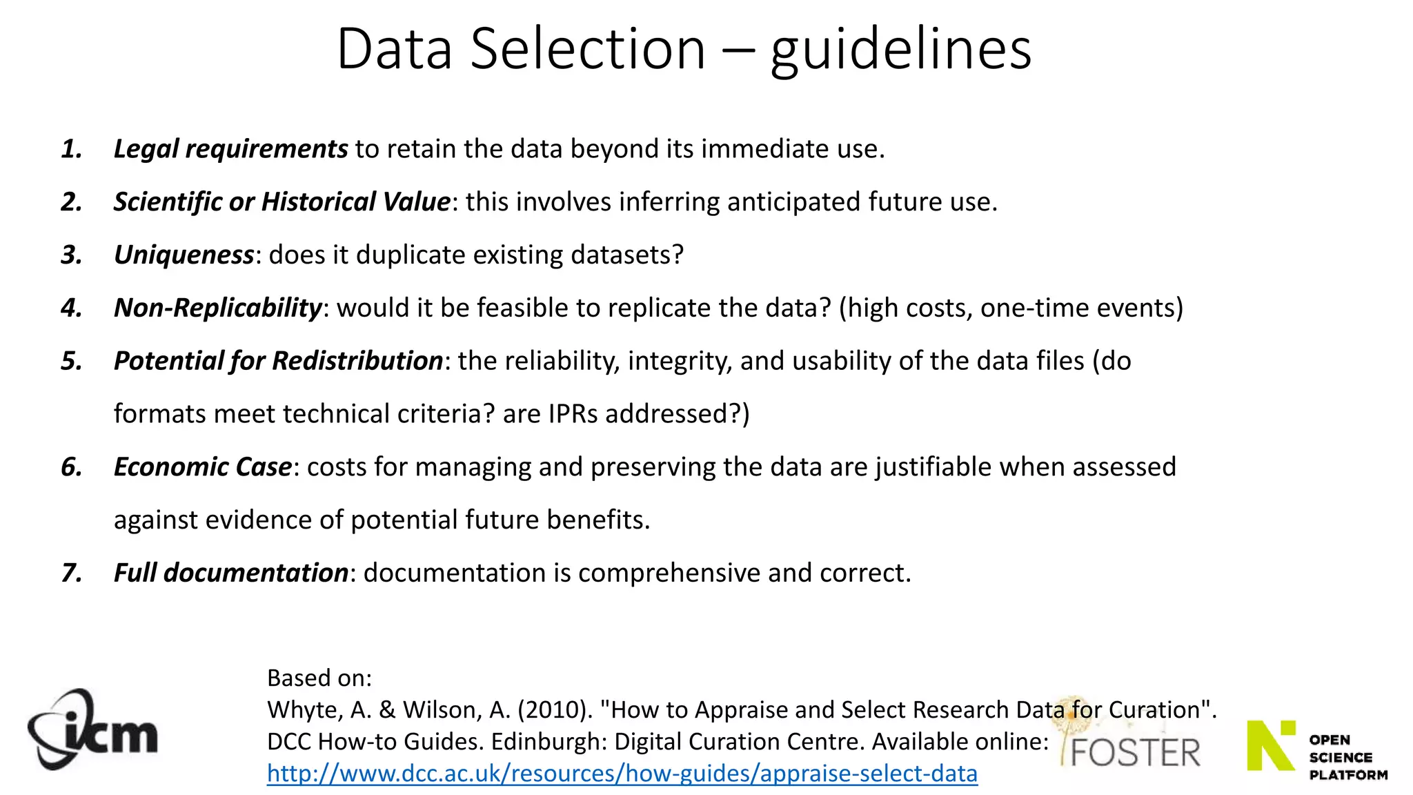 1. Legal requirements to retain the data beyond its immediate use.
2. Scientific or Historical Value: this involves inferring anticipated future use.
3. Uniqueness: does it duplicate existing datasets?
4. Non-Replicability: would it be feasible to replicate the data? (high costs, one-time events)
5. Potential for Redistribution: the reliability, integrity, and usability of the data files (do
formats meet technical criteria? are IPRs addressed?)
6. Economic Case: costs for managing and preserving the data are justifiable when assessed
against evidence of potential future benefits.
7. Full documentation: documentation is comprehensive and correct.
Data Selection – guidelines
Based on:
Whyte, A. & Wilson, A. (2010). "How to Appraise and Select Research Data for Curation".
DCC How-to Guides. Edinburgh: Digital Curation Centre. Available online:
http://www.dcc.ac.uk/resources/how-guides/appraise-select-data
 