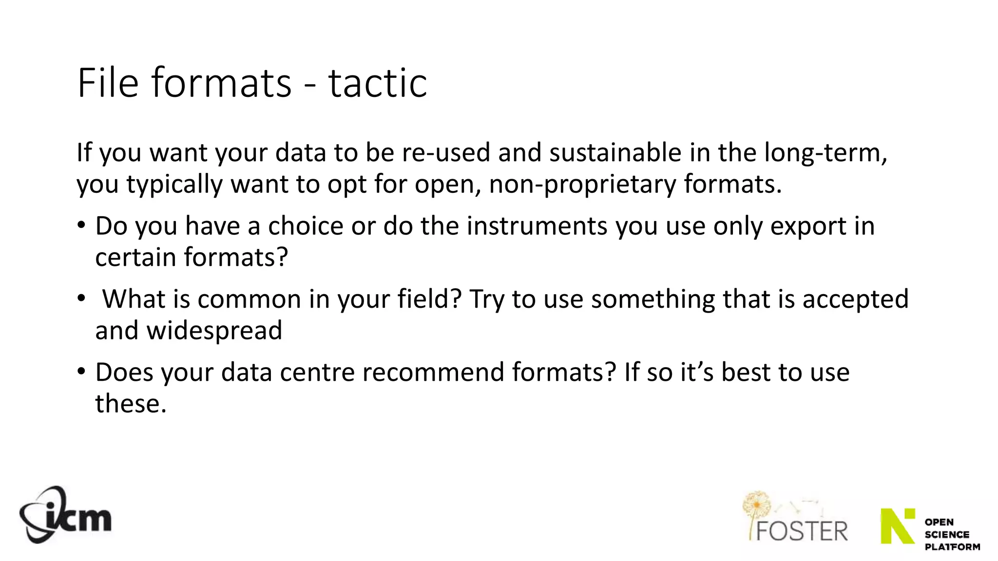 File formats - tactic
If you want your data to be re-used and sustainable in the long-term,
you typically want to opt for open, non-proprietary formats.
• Do you have a choice or do the instruments you use only export in
certain formats?
• What is common in your field? Try to use something that is accepted
and widespread
• Does your data centre recommend formats? If so it’s best to use
these.
 