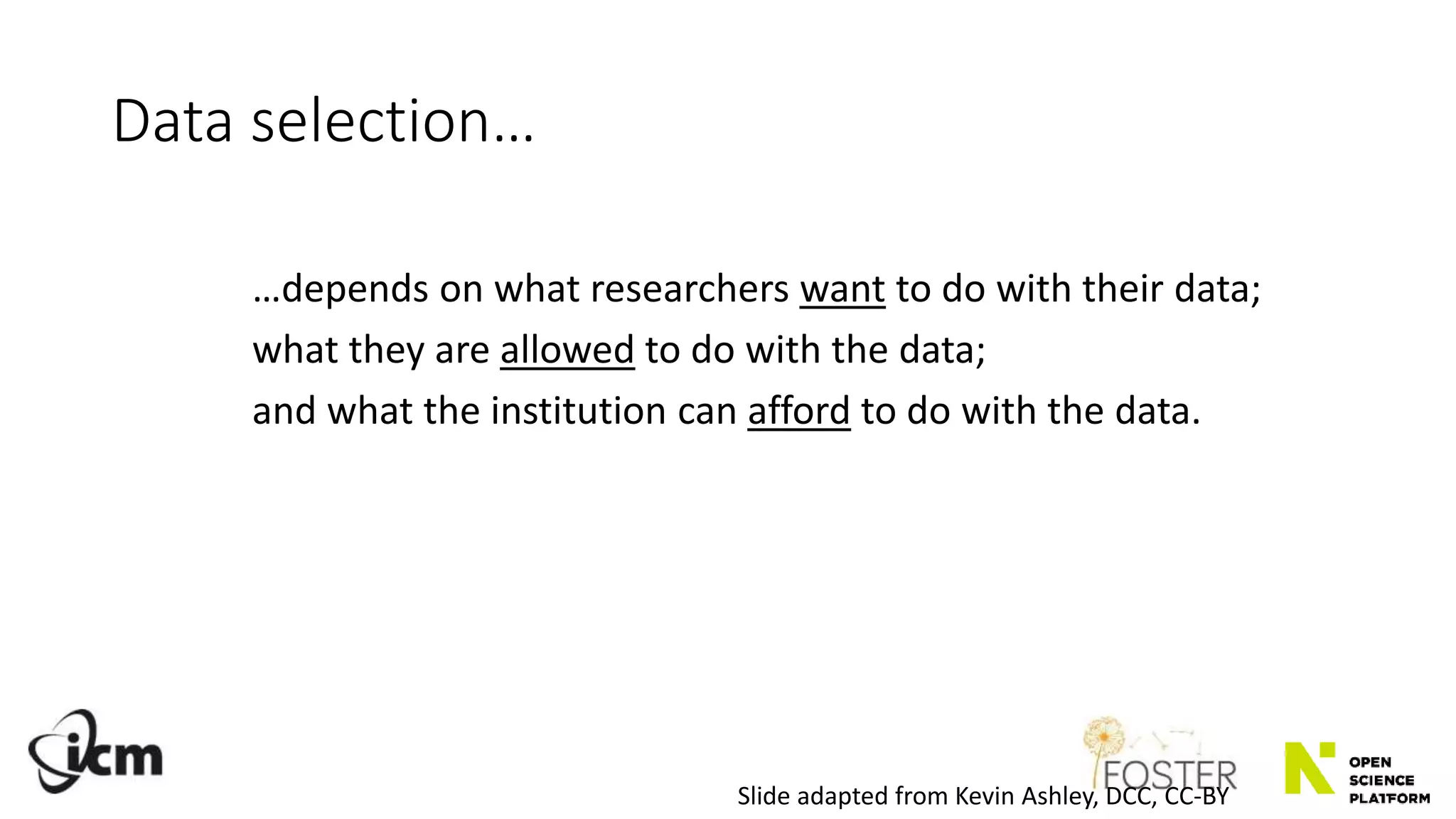 Data selection…
…depends on what researchers want to do with their data;
what they are allowed to do with the data;
and what the institution can afford to do with the data.
Slide adapted from Kevin Ashley, DCC, CC-BY
 
